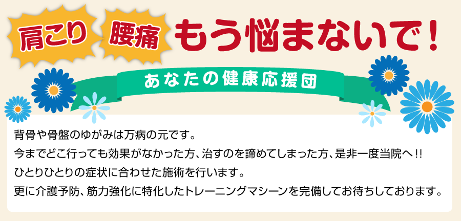 肩こり・腰痛　もう悩まないで！　あなたの健康応援団　背骨や骨盤のゆがみは万病の元です。今までどこ行っても効果がなかった方、治すのを諦めてしまった方、是非一度当院へ！！ひとりひとりの症状に合わせた施術を行います。更に介護予防、筋力強化に特化したトレーニングマシーンを完備してお待ちしております。